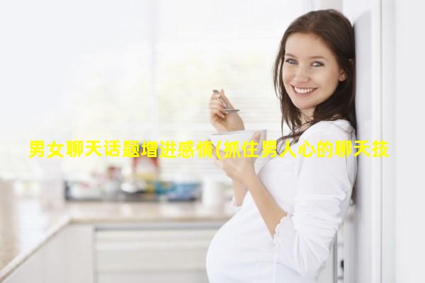 男女聊天话题增进感情(抓住男人心的聊天技巧)